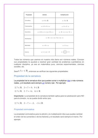 Todos los números que usamos en nuestra vida diaria son números reales. Conocer
sus propiedades te ayudará a resolver gran cantidad de problemas cuantitativos en
cualquier disciplina, ya sea en matemática pura, ciencias experimentales, ciencias
sociales, etc.
Sean

, entonces se verifican las siguientes propiedades:

Propiedad de la cerradura
La propiedad de la cerradura dice que puedes sumar o multiplicar dos o más números
reales, y el resultado será siempre un número real. Por ejemplo:

Importante: La propiedad de la cerradura también aplica para la substracción pero NO
para la división, no se puede dividir entre cero.

Propiedad conmutativa
La propiedad conmutativa para la adición y la multiplicación dice que puedes cambiar
el orden de los sumandos o de los factores y el resultado será siempre el mismo. Por
ejemplo:

 