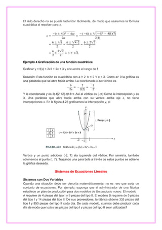 El lado derecho no se puede factorizar fácilmente, de modo que usaremos la fórmula
cuadrática al resolver para x,

Ejemplo 4 Graficación de una función cuadrática
Graficar y = f(x) = 2x2 + 2x + 3 y encuentre el rango de f
Solución: Esta función es cuadrática con a = 2, b = 2 Y c = 3. Como a> 0 la gráfica es
una parábola que se abre hacia arriba. La coordenada x del vértice es

Y la coordenada y es 2(-t)2 +2(-t)+3=t. Así el vértice es (-t,t)·Como la intercepción y es
3. Una parábola que abre hacia arriba con su vértice arriba eje x, no tiene
intercepciones x. En la figura 4.23 graficamos la intercepción y, el

Vértice y un punto adicional (-2, 7) ala izquierda del vértice. Por simetría, también
obtenemos el punto (I, 7). Trazando una para bola a través de estos puntos se obtiene
la gráfica deseada.

Sistemas de Ecuaciones Lineales
Sistemas con Dos Variables
Cuando una situación debe ser descrita matemáticamente, no es raro que surja un
conjunto de ecuaciones. Por ejemplo, suponga que el administrador de una fábrica
establece un plan de producción para dos modelos de Un producto nuevo. El modelo
A requiere de 4 piezas del tipo I y 9 piezas del tipo II. El modelo B requiere de 5 piezas
del tipo I y 14 piezas del tipo II. De sus proveedores, la fábrica obtiene 335 piezas del
tipo I y 850 piezas del tipo II cada día. De cada modelo, cuantos debe producir cada
día de modo que todas las piezas del tipo I y piezas del tipo II sean utilizadas?

 
