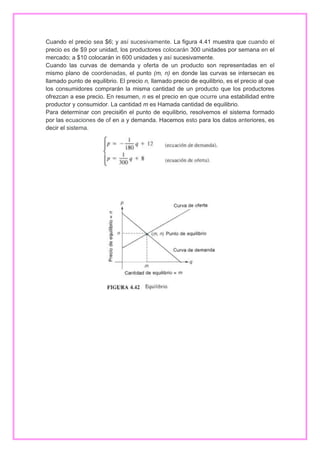 Cuando el precio sea $6; y así sucesivamente. La figura 4.41 muestra que cuando el
precio es de $9 por unidad, los productores colocarán 300 unidades por semana en el
mercado; a $10 colocarán in 600 unidades y así sucesivamente.
Cuando las curvas de demanda y oferta de un producto son representadas en el
mismo plano de coordenadas, el punto (m, n) en donde las curvas se intersecan es
llamado punto de equilibrio. El precio n, llamado precio de equilibrio, es el precio al que
los consumidores comprarán la misma cantidad de un producto que los productores
ofrezcan a ese precio. En resumen, n es el precio en que ocurre una estabilidad entre
productor y consumidor. La cantidad m es Hamada cantidad de equilibrio.
Para determinar con precisi6n el punto de equilibrio, resolvemos el sistema formado
por las ecuaciones de of en a y demanda. Hacemos esto para los datos anteriores, es
decir el sistema.

 