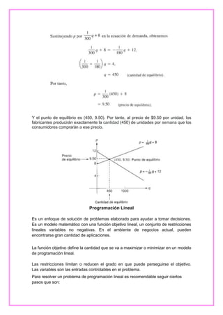Y el punto de equilibrio es (450, 9.50). Por tanto, al precio de $9.50 por unidad, los
fabricantes producirán exactamente la cantidad (450) de unidades por semana que los
consumidores comprarán a ese precio.

Programación Lineal
Es un enfoque de solución de problemas elaborado para ayudar a tomar decisiones.
Es un modelo matemático con una función objetivo lineal, un conjunto de restricciones
lineales variables no negativas. En el ambiente de negocios actual, pueden
encontrarse gran cantidad de aplicaciones.
La función objetivo define la cantidad que se va a maximizar o minimizar en un modelo
de programación lineal.
Las restricciones limitan o reducen el grado en que puede perseguirse el objetivo.
Las variables son las entradas controlables en el problema.
Para resolver un problema de programación lineal es recomendable seguir ciertos
pasos que son:

 