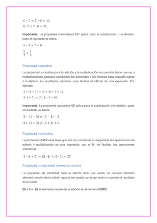 Importante: La propiedad conmutativa NO aplica para la substracción o la división,
pues el resultado se altera.

Propiedad asociativa
La propiedad asociativa para la adición y la multiplicación nos permite hacer sumas o
multiplicaciones parciales agrupando los sumandos o los factores para después sumar
o multiplicar los resultados parciales para facilitar el cálculo de una expresión. Por
ejemplo:

Importante: La propiedad asociativa NO aplica para la substracción o la división, pues
el resultado se altera.

Propiedad distributiva
La propiedad distributiva tiene que ver con reordenar o reorganizar las operaciones de
adición y multiplicación en una expresión, con el fin de facilitar las operaciones
aritméticas.

Propiedad de identidad (elemento neutro)
La propiedad de identidad para la adición dice que existe un número (llamado
elemento neutro de la adición) que al ser usado como sumando no cambia el resultado
de la suma:
25 + 0 = 25 el elemento neutro de la adición es el número CERO.

 
