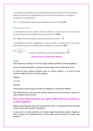 La propiedad de identidad para la multiplicación dice que existe un número (llamado
elemento neutro de la multiplicación) que al ser usado como factor no cambia el
resultado de la multiplicación:
25 * 1 = 25 el elemento neutro de la multiplicación es el número UNO.
Propiedad del inverso
La propiedad del inverso aditivo, dice que existe un número que al ser usado como
sumando hace que el resultado de la suma sea igual a CERO.
28 + (-28) = 0 el inverso aditivo para esta suma es el número
La propiedad del inverso multiplicativo, dice que existe un número que al ser usado
como factor hace que el resultado de la multiplicación sea igual a UNO.

, el inverso multiplicativo para esta multiplicación es

Operaciones con Números Reales

Suma
Para sumar dos números con el mismo signo (ambos positivos o ambos negativos)
Sume sus valores absolutos y coloque el mismo signo común antes de la suma.
La suma de dos números positivos será un número positivo, y la suma de dos
números negativos será un número negativo.
Ejemplo.
-5 + (-9)
Solución:
Como ambos números que se suman son negativos, la suma será negativa.
Para determinar la suma, sume los valores absolutos de estos números y coloque un
signo negativo antes del valor.

Para sumar dos números con signos diferentes (uno positivo y
el otro negativo)
Reste el valor absoluto menor del valor absoluto mayor. La respuesta tiene el signo del
número con el valor absoluto más grande.
La suma de un número positivo y un número negativo puede ser positiva, negativa o
cero, el signo de la respuesta será el mismo signo que el número con mayor valor
absoluto.

 