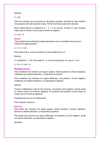 Ejemplo.
3 + (-8)
Como los números que se suman son de signos opuestos, restamos el valor absoluto
más pequeño del valor absoluto mayor. Primero tomamos cada valor absoluto.
Ahora determinamos la diferencia, 8 – 3 = 5. El número -8 tiene un valor absoluto
mayor que el número 3, por lo que la suma es negativa.
3 + (-8) = -5

Restar
Todo problema de sustracción puede expresarse como un problema de suma por
medio de la regla siguiente.
a – b = a + (-b)
Para restar b de a, sume el opuesto (o inverso aditivo de b a a
Ejemplo.
5 - 8 significa 5 – (+8). Para restar 5 – 8, sume el opuesto de +8, que es -7, a 5.
5 – 8 = 5 + (-8) = -3

Multiplicación
Para multiplicar dos números con signos iguales, ambos positivos o ambos negativos,
multiplique sus valores absolutos. La respuesta es positiva.
Para multiplicar dos números con signos diferentes, uno positivo y el otro negativo,
multiplique sus valores absolutos. La respuesta es negativa.
Ejemplo
Cuando multiplicamos más de dos números, el producto será negativo cuando exista
un número impar de números negativos. El producto será positivo cuando exista un
número par de números negativos.
Propiedad del cero en la multiplicación
Para cualquier número a,

División
Para dividir dos números con signos iguales, ambos positivos o ambos negativos,
divida sus valores absolutos. La respuesta es positiva.
Para dividir dos números con signos diferentes, uno positivo y el otro negativo, divida
sus valores absolutos. La respuesta es negativa.
Ejemplos.

 