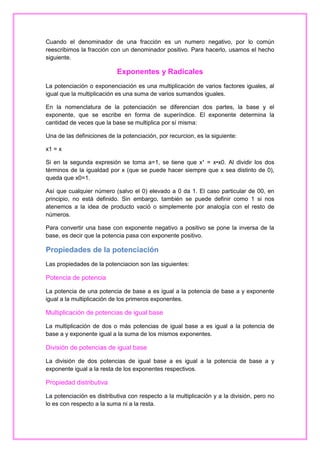 Cuando el denominador de una fracción es un numero negativo, por lo común
reescribimos la fracción con un denominador positivo. Para hacerlo, usamos el hecho
siguiente.

Exponentes y Radicales
La potenciación o exponenciación es una multiplicación de varios factores iguales, al
igual que la multiplicación es una suma de varios sumandos iguales.
En la nomenclatura de la potenciación se diferencian dos partes, la base y el
exponente, que se escribe en forma de superíndice. El exponente determina la
cantidad de veces que la base se multiplica por sí misma:
Una de las definiciones de la potenciación, por recurcion, es la siguiente:
x1 = x
Si en la segunda expresión se toma a=1, se tiene que x¹ = x•x0. Al dividir los dos
términos de la igualdad por x (que se puede hacer siempre que x sea distinto de 0),
queda que x0=1.
Así que cualquier número (salvo el 0) elevado a 0 da 1. El caso particular de 00, en
principio, no está definido. Sin embargo, también se puede definir como 1 si nos
atenemos a la idea de producto vació o simplemente por analogía con el resto de
números.
Para convertir una base con exponente negativo a positivo se pone la inversa de la
base, es decir que la potencia pasa con exponente positivo.

Propiedades de la potenciación
Las propiedades de la potenciacion son las siguientes:

Potencia de potencia
La potencia de una potencia de base a es igual a la potencia de base a y exponente
igual a la multiplicación de los primeros exponentes.

Multiplicación de potencias de igual base
La multiplicación de dos o más potencias de igual base a es igual a la potencia de
base a y exponente igual a la suma de los mismos exponentes.

División de potencias de igual base
La división de dos potencias de igual base a es igual a la potencia de base a y
exponente igual a la resta de los exponentes respectivos.

Propiedad distributiva
La potenciación es distributiva con respecto a la multiplicación y a la división, pero no
lo es con respecto a la suma ni a la resta.

 