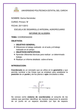 UNIVERSIDAD POLITECNICA ESTATAL DEL CARCHI

NOMBRE: Karina Hernández
CURSO: Primero ¨B¨
FECHA: 25/11/2013
ESCUELA DE DESARROLLO INTEGRAL AGROPECUARIO
INFORME DE ALGEBRA
TEMA: COORDENADAS
OBJETIVOS:
 OBJETIVO GENERAL:
 Diferenciar el trabajo realizado en el aula y el trabajo
realizado en el campo.
 OBJETIVOS ESPECIFICOS:
 Aprender diferentes técnicas para realizar un determinado
trabajo.
 Realizar un informe detallado sobre el tema.
INTRODUCCION:
Coordenada es un concepto que se utiliza en la geometría y que
permite nombrar a las líneas que se emplean para establecer la
posición de un punto y de los planos o ejes vinculados a ellas.

Se conoce como sistema de coordenadas al conjunto de los
valores que permiten identificar de manera inequívoca la posición
de un punto en un espacio elucídelo (un tipo de espacio

 
