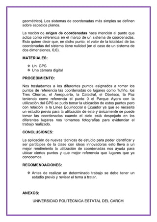 geométrico). Los sistemas de coordenadas más simples se definen
sobre espacios planos.
La noción de origen de coordenadas hace mención al punto que
actúa como referencia en el marco de un sistema de coordenadas.
Esto quiere decir que, en dicho punto, el valor de la totalidad de las
coordenadas del sistema tiene nulidad (en el caso de un sistema de
dos dimensiones, 0,0).
MATERIALES:
 Un GPS
 Una cámara digital
PROCEDIMIENTO:
Nos trasladamos a los diferentes puntos asignados a tomar los
puntos de referencia las coordenadas de lugares como Tufiño, los
Tres Chorros, el Aeropuerto, la Catedral, el Obelisco, la Paz
teniendo como referencia el punto 0 el Parque Ayora con la
utilización del GPS se pudo tomar la ubicación de estos puntos pero
con relación a la Línea Equinoccial o Ecuador ya que se necesita
un estudio previo para la utilización de este y únicamente se puede
tomar las coordenadas cuando el cielo está despejado en los
diferentes lugares nos tomamos fotografías para evidenciar el
trabajo realizado.
CONCLUSIONES:
La aplicación de nuevas técnicas de estudio para poder identificar y
ser partícipes de la clase con ideas innovadoras esto lleva a un
mejor rendimiento la utilización de coordenadas nos ayuda para
ubicar ciertos puntos y que mejor referencia que lugares que ya
conocemos.
RECOMENDACIONES:
 Antes de realizar un determinado trabajo se debe tener un
estudio previo y revisar el tema a tratar.

ANEXOS:
UNIVERSIDAD POLITÉCNICA ESTATAL DEL CARCHI

 