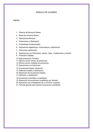 MÓDULO DE ALGEBRA

INDICE

1. Sistema de Números Reales
2. Recta de números Reales
3. Operaciones Binarias
4. Potenciación y Radicación
5. Propiedades fundamentales
6. Expresiones algebraicas: nomenclatura y clasificación.
7. Polinomios clasificación.
8. Operaciones con Polinomios: adición, resta, multiplicación y división.
9. Productos notables.
10. Descomposición Factorial
11. Máximo común divisor de polinomios.
12. Mínimo común múltiplos de polinomios.
13. Operaciones con fracciones.
14. Ecuaciones lineales, resolución
15. Sistemas lineales y clasificación.
16. Resolución de ecuaciones lineales.
17. Definición y clasificación.
18. Ecuaciones reducibles a cuadráticas
19. Resolución de ecuaciones cuadráticas por factoreo.
20. Resolución por completación de un trinomio cuadrado.
21. Fórmula general para resolver ecuaciones cuadráticas.

 