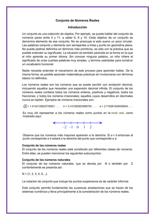 Conjunto de Números Reales
Introducción
Un conjunto es una colección de objetos. Por ejemplo, se puede hablar del conjunto de
números pares entre 5 y 11, a saber 6, 8 y 10. Cada objetivo de un conjunto se
denomina elemento de ese conjunto. No se preocupe si esto sueno un poco circular.
Las palabras conjunto y elemento son semejantes a línea y punto en geometría plana.
No puede pedirse definirlos en términos más primitivos, es sólo con la práctica que es
posible entender su significado. La situación es también parecida en la forma en la que
el niño aprende su primer idioma. Sin conocer ninguna palabra, un niño infiere el
significado de unas cuantas palabras muy simples y termina usándolas para construir
un vocabulario funcional.
Nadie necesita entender el mecanismo de este proceso para aprender hablar. De la
misma forma, es posible aprender matemáticas prácticas sin involucrarse con términos
básico no definidos.
Los números reales son los números que se puede escribir con anotación decimal,
incluyendo aquellos que necesitan una expansión decimal infinita. El conjunto de los
números reales contiene todos los números enteros, positivos y negativos; todos los
fracciones; y todos los números irracionales; aquellos cuyos desarrollos en decimales
nunca se repiten. Ejemplos de números irracionales son:
√ 2 = 1.4142135623730951 . . .

π = 3.141592653589793 . . .

e = 2.718281828459045 . . .

Es muy útil representar a los números reales como puntos en la recta real, como
mostrado aquí.

Observe que los números más mayores aparecen a la derecha: Si a < b entonces el
punto corresponde a b estará a la derecha del punto que corresponde a a.
Conjunto de los números reales
El conjunto de los números reales está constituido por diferentes clases de números.
Entre ellas, se pueden mencionar los siguientes subconjuntos:
Conjunto de los números naturales
El conjunto de los números naturales, que se denota por
corrientemente se presenta así:

N o también por

Z

N = {1, 2, 3, 4, 5,...}.
La notación de conjunto que incluye los puntos suspensivos es de carácter informal.
Este conjunto permite fundamentar las sucesivas ampliaciones que se hacen de los
sistemas numéricos y lleva principalmente a la consideración de los números reales.

 