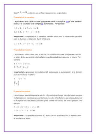 Sean

, entonces se verifican las siguientes propiedades:

Propiedad de la cerradura
La propiedad de la cerradura dice que puedes sumar o multiplicar dos o más números
reales, y el resultado será siempre un número real. Por ejemplo:

Importante:La propiedad de la cerradura también aplica para la substracción pero NO
para la división, no se puede dividir entre cero.

Propiedad conmutativa
La propiedad conmutativa para la adición y la multiplicación dice que puedes cambiar
el orden de los sumandos o de los factores y el resultado será siempre el mismo. Por
ejemplo:

Importante:La propiedad conmutativa NO aplica para la substracción o la división,
pues el resultado se altera.

Propiedad asociativa
La propiedad asociativa para la adición y la multiplicación nos permite hacer sumas o
multiplicaciones parciales agrupando los sumandos o los factores para después sumar
o multiplicar los resultados parciales para facilitar el cálculo de una expresión. Por
ejemplo:

Importante:La propiedad asociativa NO aplica para la substracción o la división, pues
el resultado se altera.

 