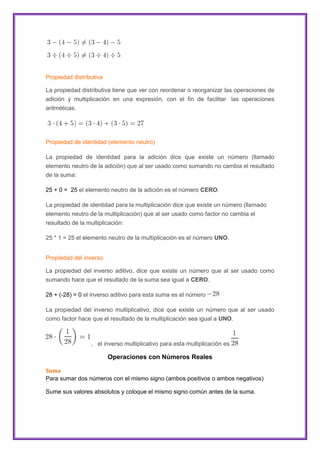 Propiedad distributiva
La propiedad distributiva tiene que ver con reordenar o reorganizar las operaciones de
adición y multiplicación en una expresión, con el fin de facilitar las operaciones
aritméticas.

Propiedad de identidad (elemento neutro)
La propiedad de identidad para la adición dice que existe un número (llamado
elemento neutro de la adición) que al ser usado como sumando no cambia el resultado
de la suma:
25 + 0 = 25 el elemento neutro de la adición es el número CERO.
La propiedad de identidad para la multiplicación dice que existe un número (llamado
elemento neutro de la multiplicación) que al ser usado como factor no cambia el
resultado de la multiplicación:
25 * 1 = 25 el elemento neutro de la multiplicación es el número UNO.
Propiedad del inverso
La propiedad del inverso aditivo, dice que existe un número que al ser usado como
sumando hace que el resultado de la suma sea igual a CERO.
28 + (-28) = 0 el inverso aditivo para esta suma es el número
La propiedad del inverso multiplicativo, dice que existe un número que al ser usado
como factor hace que el resultado de la multiplicación sea igual a UNO.

, el inverso multiplicativo para esta multiplicación es

Operaciones con Números Reales
Suma
Para sumar dos números con el mismo signo (ambos positivos o ambos negativos)
Sume sus valores absolutos y coloque el mismo signo común antes de la suma.

 