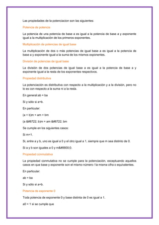 Las propiedades de la potenciacion son las siguientes:
Potencia de potencia
La potencia de una potencia de base a es igual a la potencia de base a y exponente
igual a la multiplicación de los primeros exponentes.
Multiplicación de potencias de igual base
La multiplicación de dos o más potencias de igual base a es igual a la potencia de
base a y exponente igual a la suma de los mismos exponentes.
División de potencias de igual base
La división de dos potencias de igual base a es igual a la potencia de base a y
exponente igual a la resta de los exponentes respectivos.
Propiedad distributiva
La potenciación es distributiva con respecto a la multiplicación y a la división, pero no
lo es con respecto a la suma ni a la resta.
En general:ab = ba
Si y sólo si a=b.
En particular:
(a + b)m = am + bm
(a − b)m = am − bm
Se cumple en los siguientes casos:
Si m=1.
Si, entre a y b, uno es igual a 0 y el otro igual a 1, siempre que m sea distinto de 0.
Si a y b son iguales a 0 y m≠0.
Propiedad conmutativa
La propiedad conmutativa no se cumple para la potenciación, exceptuando aquellos
casos en que base y exponente son el mismo número / la misma cifra o equivalentes.
En particular:
ab = ba
Si y sólo si a=b.
Potencia de exponente 0
Toda potencia de exponente 0 y base distinta de 0 es igual a 1.
a0 = 1 si se cumple que

 
