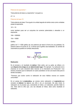 Potencia de exponente 1
Toda potencia de base a y exponente 1 es igual a a.
a1 = a
Potencia de base 10
Toda potencia de base 10 es igual a la unidad seguida de tantos ceros como unidades
posee el exponente.
101 = 10
como tambien pues ser un conjuntos de numeros potenciados o elevados a un
exponente
106 = 1000000
104 = 10000
Gráfico
gráfico de Y = X2El gráfico de una potencia par tiene la forma de una parábola. Su
extremo está en el punto (0, 0), a menos que el gráfico sea trasladado. Su sentido de
crecimiento es positivo en ambas direcciones.

Radicación
Es el proceso y el resultado de radicar. Este verbo, por su parte, se refiere a lo
que dispone de arraigo en un determinado lugar. Por ejemplo: “La radicación de la
empresa en el polo industrial debe hacerse en la Secretaría de Producción”, “Los
hechos muestran que la radicación en suelo australiano no fue una buena idea para la
familia González”,
“Tenemos que luchar contra la radicación de esos hábitos nocivos en nuestra
comunidad”.
En el campo de la matemática, se conoce como radicación a la operación que
consiste en obtener la raíz de una cifra o de un enunciado. De este modo, la
radicación es el proceso que, conociendo el índice y el radicando, permite hallar la
raíz. Ésta será la cifra que, una vez elevada al índice, dará como resultado el
radicando.

 