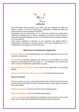 Para comprender estos conceptos, por lo tanto, hay que reconocer las partes que
forman un radical. La raíz es el número que, multiplicado la cantidad de veces que
indica el índice, da como resultado el radicando.
Supongamos que nos encontramos con un radical que muestra la raíz cúbica de 8.
Tendremos el radicando (8) y el índice o exponente (3, ya que es una raíz cúbica). A
través de la radicación, llegamos a la raíz: 2. Esto quiere decir que 2 elevado alcubo (2
x 2 x 2) es igual a 8.
Como puede advertirse, la radicación es una operación que resulta inversa a
la potenciación: retomando el ejemplo anterior, vemos que multiplicando 2 x 2 x
2 (2elevado al cubo) llegamos a la raíz cúbica de 8.

Operaciones con Expresiones Algebraicas
Expresión Algebraica:Es la representación de un símbolo algebraico o de una o más
operaciones algebraicas.
Término:Es una expresión algebraica que consta de un solo símbolo o de varios
símbolos no separados entre sí por el signo + o -. Los elementos de un término son
cuatro: el signo, el coeficiente, la parte literal y el grado.
Grado Absoluto de un Término: Es la suma de los exponentes de sus factores
literales.
Grado de un Término con relación a una Letra: Es el exponente de dicha letra.
Clases de Términos
El término entero es el que no tiene denominador literal, el término fraccionario es el
que tiene denominador literal. El término racional es el que no tiene radical, e irracional
el que tiene radical.
Términos Homogéneos:Son los que tienen el mismo grado absoluto.
Términos Heterogéneos:Son los de distinto grado absoluto.
Términos Semejantes:Dos términos son semejantes cuando tienen la misma parte
literal, o sea, cuando tienen iguales letras afectadas de iguales exponentes.

 