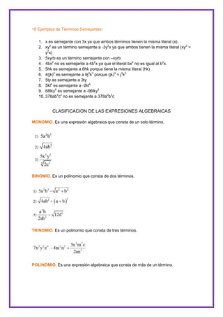 10 Ejemplos de Términos Semejantes:
1. x es semejante con 3x ya que ambos términos tienen la misma literal (x).
2. xy2 es un término semejante a -3y2x ya que ambos tienen la misma literal (xy2 =
y2x)
3. 5xyrb es un término semejante con –xyrb
4. 4bx2 no es semejante a 4b2x ya que el literal bx2 no es igual al b2x.
5. 5hk es semejante a 6hk porque tiene la misma literal (hk)
6. 4(jk)3 es semejante a 9j3k3 porque (jk)3 = j3k3
7. 5ty es semejante a 3ty
8. 5kl4 es semejante a -2kl4
9. 68lky5 es semejante a -96lky5
10. 378ab3c2 no es semejante a 378a2b3c

CLASIFICACION DE LAS EXPRESIONES ALGEBRAICAS
MONOMIO. Es una expresión algebraica que consta de un solo término.

BINOMIO. Es un polinomio que consta de dos términos.

TRINOMIO. Es un polinomio que consta de tres términos.

POLINOMIO. Es una expresión algebraica que consta de más de un término.

 