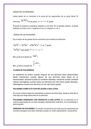 GRADO DE UN MONOMIO
Llama grado de un monomio a la suma de los exponentes de su parte literal: El
monomio

es de grado: 2 + 3 + 1 = 6º grado.

El grado lo podemos considerar respecto a una letra. En el ejemplo anterior, el grado
respecto a la letra a es 2, respecto a b es 3 y respecto a c es 1.

GRADO DE UN POLINOMIO
Es el mayor de los grados de los monomios que contiene el polinomio:

9.5 ¿Cuál es el grado de:

9.6 ¿Cuál es el grado de:

?

?

CLASES DE POLINOMIOS.

Un polinomio es entero cuando ninguno de sus términos tiene denominador
literal; fraccionario cuando alguno de sus términos tiene letras en el
denominador; racional cuando no contiene radicales; irracional cuando contiene
radical; homogéneo cuando todos sus términos son del mismo grado absoluto;
heterogéneo cuando sus términos no son del mismo grado.
POLINOMIO COMPLETO CON RELACIÓN A UNA LETRA.
Es el que contiene todos los exponentes sucesivos de dicha letra, desde el más alto al
más bajo que tenga dicha letra en el polinomio.
POLINOMIO ORDENADO CON RESPECTO A UNA LETRA. Es un polinomio en el
cual los exponentes de una letra escogida, llamada letra ordenatriz, van aumentando o
disminuyendo.
ORDENAR UN POLINOMIO. Es escribir sus términos de modo que los exponentes de
una letra escogida come letra ordenatriz queden en orden descendente o ascendente.

 