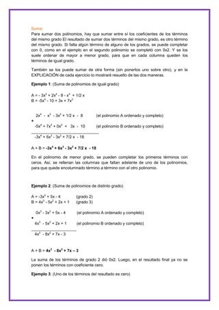 Suma:
Para sumar dos polinomios, hay que sumar entre sí los coeficientes de los términos
del mismo grado El resultado de sumar dos términos del mismo grado, es otro término
del mismo grado. Si falta algún término de alguno de los grados, se puede completar
con 0, como en el ejemplo en el segundo polinomio se completó con 0x2. Y se los
suele ordenar de mayor a menor grado, para que en cada columna queden los
términos de igual grado.
También se los puede sumar de otra forma (sin ponerlos uno sobre otro), y en la
EXPLICACIÓN de cada ejercicio lo mostraré resuelto de las dos maneras.
Ejemplo 1: (Suma de polinomios de igual grado)
A = - 3x2 + 2x4 - 8 - x3 + 1/2 x
B = -5x4 - 10 + 3x + 7x3

2x4 - x3 - 3x2 + 1/2 x - 8

(el polinomio A ordenado y completo)

+
-5x4 + 7x3 + 0x2 + 3x - 10
(el polinomio B ordenado y completo)
______________________________
-3x4 + 6x3 - 3x2 + 7/2 x - 18
A + B = -3x4 + 6x3 - 3x2 + 7/2 x - 18
En el polinomio de menor grado, se pueden completar los primeros términos con
ceros. Así, se rellenan las columnas que faltan adelante de uno de los polinomios,
para que quede encolumnado término a término con el otro polinomio.

Ejemplo 2: (Suma de polinomios de distinto grado)
A = -3x2 + 5x - 4
B = 4x3 - 5x2 + 2x + 1
0x3 - 3x2 + 5x - 4

(grado 2)
(grado 3)
(el polinomio A ordenado y completo)

+
4x3 - 5x2 + 2x + 1
(el polinomio B ordenado y completo)
____________________
4x3 - 8x2 + 7x - 3

A + B = 4x3 - 8x2 + 7x – 3
La suma de los términos de grado 2 dió 0x2. Luego, en el resultado final ya no se
ponen los términos con coeficiente cero.
Ejemplo 3: (Uno de los términos del resultado es cero)

 