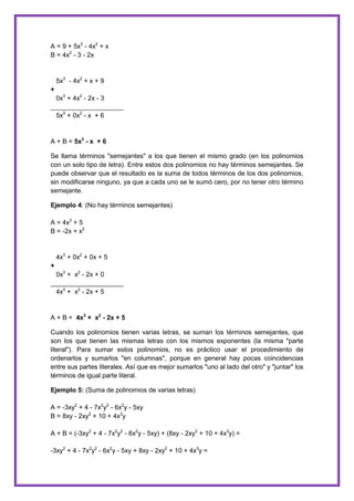 A = 9 + 5x3 - 4x2 + x
B = 4x2 - 3 - 2x

5x3 - 4x2 + x + 9
+
0x3 + 4x2 - 2x - 3
____________________
5x3 + 0x2 - x + 6

A + B = 5x3 - x + 6
Se llama términos "semejantes" a los que tienen el mismo grado (en los polinomios
con un solo tipo de letra). Entre estos dos polinomios no hay términos semejantes. Se
puede observar que el resultado es la suma de todos términos de los dos polinomios,
sin modificarse ninguno, ya que a cada uno se le sumó cero, por no tener otro término
semejante.
Ejemplo 4: (No hay términos semejantes)
A = 4x3 + 5
B = -2x + x2

4x3 + 0x2 + 0x + 5
+
0x3 + x2 - 2x + 0
____________________
4x3 + x2 - 2x + 5

A + B = 4x3 + x2 - 2x + 5
Cuando los polinomios tienen varias letras, se suman los términos semejantes, que
son los que tienen las mismas letras con los mismos exponentes (la misma "parte
literal"). Para sumar estos polinomios, no es práctico usar el procedimiento de
ordenarlos y sumarlos "en columnas", porque en general hay pocas coincidencias
entre sus partes literales. Así que es mejor sumarlos "uno al lado del otro" y "juntar" los
términos de igual parte literal.
Ejemplo 5: (Suma de polinomios de varias letras)
A = -3xy2 + 4 - 7x2y2 - 6x2y - 5xy
B = 8xy - 2xy2 + 10 + 4x3y
A + B = (-3xy2 + 4 - 7x2y2 - 6x2y - 5xy) + (8xy - 2xy2 + 10 + 4x3y) =
-3xy2 + 4 - 7x2y2 - 6x2y - 5xy + 8xy - 2xy2 + 10 + 4x3y =

 