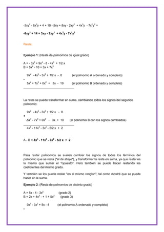 -3xy2 - 6x2y + 4 + 10 - 5xy + 8xy - 2xy2 + 4x3y - 7x2y2 =
-9xy2 + 14 + 3xy - 2xy2 + 4x3y - 7x2y2

Resta:

Ejemplo 1: (Resta de polinomios de igual grado)
A = - 3x2 + 9x4 - 8 - 4x3 + 1/2 x
B = 5x4 - 10 + 3x + 7x3
9x4 - 4x3 - 3x2 + 1/2 x - 8

(el polinomio A ordenado y completo)

5x4 + 7x3 + 0x2 + 3x - 10
(el polinomio B ordenado y completo)
______________________________

La resta se puede transformar en suma, cambiando todos los signos del segundo
polinomio:
9x4 - 4x3 - 3x2 + 1/2 x - 8
+
-5x4 - 7x3 + 0x2 - 3x + 10
(el polinomio B con los signos cambiados)
______________________________
4x4 - 11x3 - 3x2 - 5/2 x + 2

A - B = 4x4 - 11x3 - 3x2 - 5/2 x + 2

Para restar polinomios se suelen cambiar los signos de todos los términos del
polinomio que se resta ("el de abajo"), y transformar la resta en suma, ya que restar es
lo mismo que sumar el "opuesto". Pero también se puede hacer restando los
coeficientes del mismo grado.
Y también se los puede restar "en el mismo renglón", tal como mostré que se puede
hacer en la suma.
Ejemplo 2: (Resta de polinomios de distinto grado)
A = 5x - 4 - 3x2
B = 2x + 4x3 - + 1 + 5x2
0x3 - 3x2 + 5x - 4
-

(grado 2)
(grado 3)
(el polinomio A ordenado y completo)

 