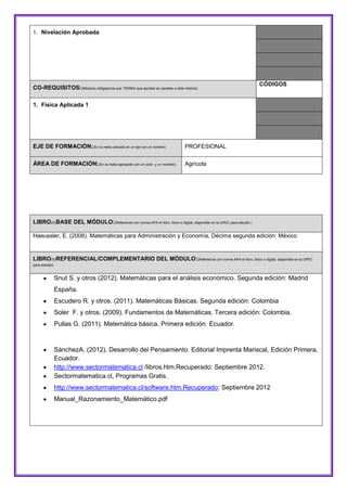 1. Nivelación Aprobada

CO-REQUISITOS:(Módulos obligatorios que TIENEN que aprobar en paralelo a éste módulo)

CÓDIGOS

1. Física Aplicada 1

EJE DE FORMACIÓN:(En la malla ubicado en un eje con un nombre)

PROFESIONAL

ÁREA DE FORMACIÓN:(En la malla agrupado con un color

Agrícola

y un nombre)

LIBRO(S)BASE DEL MÓDULO:(Referencie con norma APA el libro, físico o digital, disponible en la UPEC para estudio )
Haeussler, E. (2008). Matemáticas para Administración y Economía, Décima segunda edición: México

LIBRO(S)REFERENCIAL/COMPLEMENTARIO DEL MÓDULO:(Referencie con norma APA el libro, físico o digital, disponible en la UPEC
para estudio)

Snut S. y otros (2012). Matemáticas para el análisis económico. Segunda edición: Madrid
España.
Escudero R. y otros. (2011). Matemáticas Básicas. Segunda edición: Colombia
Soler F. y otros. (2009). Fundamentos de Matemáticas. Tercera edición: Colombia.
Pullas G. (2011). Matemática básica. Primera edición: Ecuador.

SánchezA. (2012). Desarrollo del Pensamiento. Editorial Imprenta Mariscal, Edición Primera,
Ecuador.
http://www.sectormatematica.cl /libros.htm.Recuperado: Septiembre 2012.
Sectormatematica.cl, Programas Gratis.
http://www.sectormatematica.cl/software.htm.Recuperado: Septiembre 2012
Manual_Razonamiento_Matemático.pdf

 