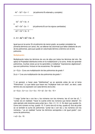 4x3 - 5x2 + 2x + 1
(el polinomio B ordenado y completo)
____________________

0x3 - 3x2 + 5x - 4
+
-4x3 + 5x2 - 2x - 1
(el polinomio B con los signos cambiados)
____________________
-4x3 + 2x2 + 3x - 5

A - B = -4x3 + 2x2 + 3x – 5

Igual que en la suma: En el polinomio de menor grado, se pueden completar los
primeros términos con ceros. Así, se rellenan las columnas que faltan adelante de uno
de los polinomios, para que quede en columnado término a término con el otro
polinomio.
Multiplicación:
Multiplicando todos los términos de uno de ellos por todos los términos del otro. Se
aplica la Propiedad distributiva entre en la multiplicación y la suma. Antes de aprender
polinomios, muchas veces ya se ha aprendido a multiplicar "expresiones algebraicas",
que son polinomios. Incluso en las ecuaciones. Por ejemplo:
(x + 5).(x - 3) es una multiplicación de dos polinomios de grado 1
2x.(x + 1) es una multiplicación de dos polinomios de grado 1

Y en general, a hacer esas "distributivas" ya se aprende antes de ver el tema
"Polinomios". Lo que había que hacer era "multiplicar todo con todo", es decir, cada
término de una expresión con cada término de la otra:
(x + 5).(x - 3) = x.x - 3.x + 5.x - 15 = x2 - 3x + 5x - 15 =

Y luego "juntar las x con las x, los números con los números, las x2 con las x2...".
"Juntar era en realidad: "hacer la cuenta entre los números que tienen delante". En
este ejemplo sólo tenemos para juntar las x. Son -3 + 5 = 2. Es decir que quedan 2x.
Como otro número no hay, queda -15. Y como otra x2 no hay, queda x2. Eso de juntar
se ve también la suma de polinomios: "juntar las x con las x, los números con los
números..." es en realidad "sumar los términos semejantes o de igual grado". (ver:
suma de polinomios)
= x2 + 2x - 15

 
