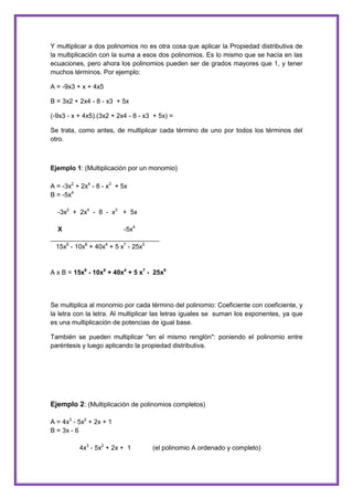 Y multiplicar a dos polinomios no es otra cosa que aplicar la Propiedad distributiva de
la multiplicación con la suma a esos dos polinomios. Es lo mismo que se hacía en las
ecuaciones, pero ahora los polinomios pueden ser de grados mayores que 1, y tener
muchos términos. Por ejemplo:
A = -9x3 + x + 4x5
B = 3x2 + 2x4 - 8 - x3 + 5x
(-9x3 - x + 4x5).(3x2 + 2x4 - 8 - x3 + 5x) =
Se trata, como antes, de multiplicar cada término de uno por todos los términos del
otro.

Ejemplo 1: (Multiplicación por un monomio)
A = -3x2 + 2x4 - 8 - x3 + 5x
B = -5x4
-3x2 + 2x4 - 8 - x3 + 5x
X
-5x4
______________________________
15x6 - 10x8 + 40x4 + 5 x7 - 25x5

A x B = 15x6 - 10x8 + 40x4 + 5 x7 - 25x5

Se multiplica al monomio por cada término del polinomio: Coeficiente con coeficiente, y
la letra con la letra. Al multiplicar las letras iguales se suman los exponentes, ya que
es una multiplicación de potencias de igual base.
También se pueden multiplicar "en el mismo renglón": poniendo el polinomio entre
paréntesis y luego aplicando la propiedad distributiva.

Ejemplo 2: (Multiplicación de polinomios completos)
A = 4x3 - 5x2 + 2x + 1
B = 3x - 6
4x3 - 5x2 + 2x + 1

(el polinomio A ordenado y completo)

 