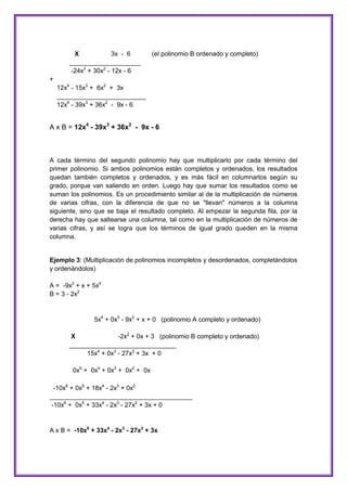 X
3x - 6
____________________
-24x3 + 30x2 - 12x - 6

(el polinomio B ordenado y completo)

+
12x4 - 15x3 + 6x2 + 3x
_________________________
12x4 - 39x3 + 36x2 - 9x - 6

A x B = 12x4 - 39x3 + 36x2 - 9x - 6

A cada término del segundo polinomio hay que multiplicarlo por cada término del
primer polinomio. Si ambos polinomios están completos y ordenados, los resultados
quedan también completos y ordenados, y es más fácil en columnarlos según su
grado, porque van saliendo en orden. Luego hay que sumar los resultados como se
suman los polinomios. Es un procedimiento similar al de la multiplicación de números
de varias cifras, con la diferencia de que no se "llevan" números a la columna
siguiente, sino que se baja el resultado completo. Al empezar la segunda fila, por la
derecha hay que saltearse una columna, tal como en la multiplicación de números de
varias cifras, y así se logra que los términos de igual grado queden en la misma
columna.

Ejemplo 3: (Multiplicación de polinomios incompletos y desordenados, completándolos
y ordenándolos)
A = -9x2 + x + 5x4
B = 3 - 2x2

5x4 + 0x3 - 9x2 + x + 0 (polinomio A completo y ordenado)
X
-2x2 + 0x + 3 (polinomio B completo y ordenado)
______________________________
15x4 + 0x3 - 27x2 + 3x + 0
0x5 + 0x4 + 0x3 + 0x2 + 0x
-10x6 + 0x5 + 18x4 - 2x3 + 0x2
________________________________________
-10x6 + 0x5 + 33x4 - 2x3 - 27x2 + 3x + 0

A x B = -10x6 + 33x4 - 2x3 - 27x2 + 3x

 