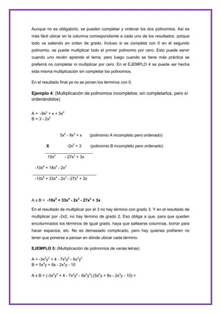 Aunque no es obligatorio, se pueden completar y ordenar los dos polinomios. Así es
más fácil ubicar en la columna correspondiente a cada uno de los resultados, porque
todo va saliendo en orden de grado. Incluso si se completa con 0 en el segundo
polinomio, se puede multiplicar todo el primer polinomio por cero. Esto puede servir
cuando uno recién aprende el tema, pero luego cuando se tiene más práctica se
preferirá no completar ni multiplicar por cero. En el EJEMPLO 4 se puede ver hecha
esta misma multiplicación sin completar los polinomios.
En el resultado final ya no se ponen los términos con 0.

Ejemplo 4: (Multiplicación de polinomios incompletos; sin completarlos, pero sí
ordenándolos)
A = -9x2 + x + 5x4
B = 3 - 2x2

5x4 - 9x2 + x

(polinomio A incompleto pero ordenado)

X
-2x2 + 3
(polinomio B incompleto pero ordenado)
_____________________
15x4
- 27x2 + 3x
-10x6 + 18x4 - 2x3
____________________________
-10x6 + 33x4 - 2x3 - 27x2 + 3x

A x B = -10x6 + 33x4 - 2x3 - 27x2 + 3x
En el resultado de multiplicar por el 3 no hay término con grado 3. Y en el resultado de
multiplicar por -2x2, no hay término de grado 2. Eso obliga a que, para que queden
encolumnados los términos de igual grado, haya que saltearse columnas, borrar para
hacer espacios, etc. No es demasiado complicado, pero hay quienes prefieren no
tener que ponerse a pensar en dónde ubicar cada término.
EJEMPLO 5: (Multiplicación de polinomios de varias letras)
A = -3x2y3 + 4 - 7x2y2 - 6x3y3
B = 5x4y + 8x - 2x3y - 10
A x B = (-3x2y3 + 4 - 7x2y2 - 6x3y3).(5x4y + 8x - 2x3y - 10) =

 