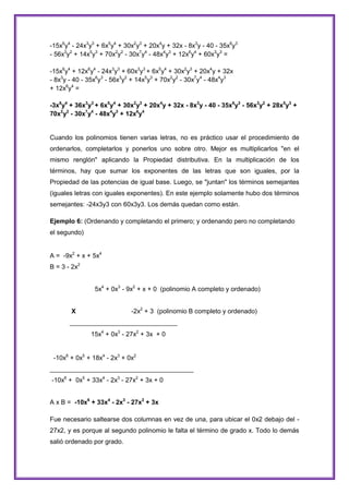 -15x6y4 - 24x3y3 + 6x5y4 + 30x2y3 + 20x4y + 32x - 8x3y - 40 - 35x6y3
- 56x3y2 + 14x5y3 + 70x2y2 - 30x7y4 - 48x4y3 + 12x6y4 + 60x3y3 =
-15x6y4 + 12x6y4 - 24x3y3 + 60x3y3 + 6x5y4 + 30x2y3 + 20x4y + 32x
- 8x3y - 40 - 35x6y3 - 56x3y2 + 14x5y3 + 70x2y2 - 30x7y4 - 48x4y3
+ 12x6y4 =
-3x6y4 + 36x3y3 + 6x5y4 + 30x2y3 + 20x4y + 32x - 8x3y - 40 - 35x6y3 - 56x3y2 + 28x5y3 +
70x2y2 - 30x7y4 - 48x4y3 + 12x6y4

Cuando los polinomios tienen varias letras, no es práctico usar el procedimiento de
ordenarlos, completarlos y ponerlos uno sobre otro. Mejor es multiplicarlos "en el
mismo renglón" aplicando la Propiedad distributiva. En la multiplicación de los
términos, hay que sumar los exponentes de las letras que son iguales, por la
Propiedad de las potencias de igual base. Luego, se "juntan" los términos semejantes
(iguales letras con iguales exponentes). En este ejemplo solamente hubo dos términos
semejantes: -24x3y3 con 60x3y3. Los demás quedan como están.
Ejemplo 6: (Ordenando y completando el primero; y ordenando pero no completando
el segundo)
A = -9x2 + x + 5x4
B = 3 - 2x2
5x4 + 0x3 - 9x2 + x + 0 (polinomio A completo y ordenado)
-2x2 + 3 (polinomio B completo y ordenado)

X

______________________________
15x4 + 0x3 - 27x2 + 3x + 0

-10x6 + 0x5 + 18x4 - 2x3 + 0x2
________________________________________
-10x6 + 0x5 + 33x4 - 2x3 - 27x2 + 3x + 0
A x B = -10x6 + 33x4 - 2x3 - 27x2 + 3x
Fue necesario saltearse dos columnas en vez de una, para ubicar el 0x2 debajo del 27x2, y es porque al segundo polinomio le falta el término de grado x. Todo lo demás
salió ordenado por grado.

 