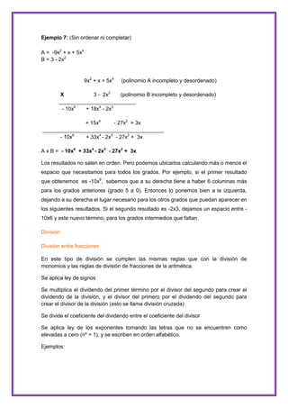 Ejemplo 7: (Sin ordenar ni completar)
A = -9x2 + x + 5x4
B = 3 - 2x2

9x2 + x + 5x4

(polinomio A incompleto y desordenado)

X
3 - 2x2
(polinomio B incompleto y desordenado)
__________________________
- 10x6
+ 18x4 - 2x3
+ 15x4
- 27x2 + 3x
_________________________________________
- 10x6
+ 33x4 - 2x3 - 27x2 + 3x
A x B = - 10x6 + 33x4 - 2x3 - 27x2 + 3x
Los resultados no salen en orden. Pero podemos ubicarlos calculando más o menos el
espacio que necesitamos para todos los grados. Por ejemplo, si el primer resultado
que obtenemos es -10x6, sabemos que a su derecha tiene a haber 6 columnas más
para los grados anteriores (grado 5 a 0). Entonces lo ponemos bien a la izquierda,
dejando a su derecha el lugar necesario para los otros grados que puedan aparecer en
los siguientes resultados. Si el segundo resultado es -2x3, dejamos un espacio entre 10x6 y este nuevo término, para los grados intermedios que faltan.
División:
División entre fracciones
En este tipo de división se cumplen las mismas reglas que con la división de
monomios y las reglas de división de fracciones de la aritmética.
Se aplica ley de signos
Se multiplica el dividendo del primer término por el divisor del segundo para crear el
dividendo de la división, y el divisor del primero por el dividendo del segundo para
crear el divisor de la división (esto se llama división cruzada)
Se divide el coeficiente del dividendo entre el coeficiente del divisor
Se aplica ley de los exponentes tomando las letras que no se encuentren como
elevadas a cero (nº = 1), y se escriben en orden alfabético.
Ejemplos:

 
