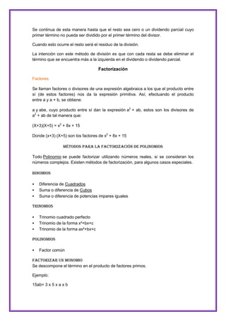 Se continua de esta manera hasta que el resto sea cero o un dividendo parcial cuyo
primer término no pueda ser dividido por el primer término del divisor.
Cuando esto ocurre el resto será el residuo de la división.
La intención con este método de división es que con cada resta se debe eliminar el
término que se encuentra más a la izquierda en el dividendo o dividendo parcial.

Factorización
Factores
Se llaman factores o divisores de una expresión algebraica a los que el producto entre
sí (de estos factores) nos da la expresión primitiva. Así, efectuando el producto
entre a y a + b, se obtiene:
a y abe, cuyo producto entre sí dan la expresión a2 + ab, estos son los divisores de
a2 + ab de tal manera que:
(X+3)(X+5) = x2 + 8x + 15
Donde (x+3) (X+5) son los factores de x2 + 8x + 15
Métodos para la factorización de polinomios
Todo Polinomio se puede factorizar utilizando números reales, si se consideran los
números complejos. Existen métodos de factorización, para algunos casos especiales.
Binomios




Diferencia de Cuadrados
Suma o diferencia de Cubos
Suma o diferencia de potencias impares iguales

Trinomios




Trinomio cuadrado perfecto
Trinomio de la forma x²+bx+c
Trinomio de la forma ax²+bx+c

Polinomios


Factor común

FACTORIZAR UN MONOMIO
Se descompone el término en el producto de factores primos.
Ejemplo:
15ab= 3 x 5 x a x b

 