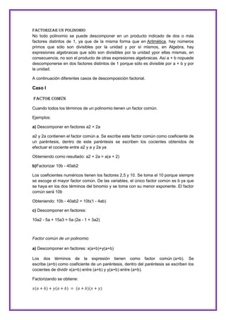FACTORIZAR UN POLINOMIO
No todo polinomio se puede descomponer en un producto indicado de dos o más
factores distintos de 1, ya que de la misma forma que en Aritmética, hay números
primos que sólo son divisibles por la unidad y por sí mismos, en Algebra, hay
expresiones algebraicas que sólo son divisibles por la unidad ypor ellas mismas, en
consecuencia, no son el producto de otras expresiones algebraicas. Así a + b nopuede
descomponerse en dos factores distintos de 1 porque sólo es divisible por a + b y por
la unidad.
A continuación diferentes casos de descomposición factorial.

Caso I
FACTOR COMÚN
Cuando todos los términos de un polinomio tienen un factor común.
Ejemplos:
a) Descomponer en factores a2 + 2a
a2 y 2a contienen el factor común a. Se escribe este factor común como coeficiente de
un paréntesis, dentro de este paréntesis se escriben los cocientes obtenidos de
efectuar el cociente entre a2 y a y 2a ya
Obteniendo como resultado: a2 + 2a = a(a + 2)
b)Factorizar 10b - 40ab2
Los coeficientes numéricos tienen los factores 2,5 y 10. Se toma el 10 porque siempre
se escoge el mayor factor común. De las variables, el único factor común es b ya que
se haya en los dos términos del binomio y se toma con su menor exponente. El factor
común será 10b
Obteniendo: 10b - 40ab2 = 10b(1 - 4ab)
c) Descomponer en factores:
10a2 - 5a + 15a3 = 5a (2a - 1 + 3a2)

Factor común de un polinomio
a) Descomponer en factores: x(a+b)+y(a+b)
Los dos términos de la expresión tienen como factor común (a+b). Se
escribe (a+b) como coeficiente de un paréntesis, dentro del paréntesis se escriben los
cocientes de dividir x(a+b) entre (a+b) y y(a+b) entre (a+b).
Factorizando se obtiene:

 