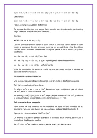 Obteniendo:

Factor común por agrupación de términos
Se agrupan los términos que tengan factor común, asociándolos entre paréntesis y
luego se extrae el factor común de cada uno.
Ejemplos
a)Factorizar
Los dos primeros términos tienen el factor común x, y los dos últimos tienen el factor
común y, asociando los dos primeros términos en un paréntesis y los dos últimos
también en un paréntesis precedido de un signo + ya que el tercer término es positivo
se obtiene:

extrayendo los factores comunes
) factorizando
Nota: La asociación de términos puede hacerse de varios modos y siempre se
obtendrá el mismo resultado.
TRINOMIO CUADRADO PERFECTO
Una cantidad es cuadrado perfecto cuando es el producto de dos factores iguales.
Así, 16a2 es cuadrado perfecto de 4a.
En efecto (4a2) = 4a x 4a = 16a2, 4a cantidad que multiplicada por si misma
da 16a2, 4a es la raíz cuadrada de 16a2.
Sin embargo (-4a2) = (-4a)((-4a) = 16a2, luego (-4a) es también raíz de 16a2, por lo que
la raíz cuadrada de una cantidad positiva tiene los signos (+) y (-).
Raíz cuadrada de un monomio
Para extraer la raíz cuadrada de un monomio, se saca la raíz cuadrada de su
coeficiente numérico y se dividen los exponentes de cada cantidad literal entre 2.
Ejemplo: La raíz cuadrada de 25a2b4 es 5ab2
Un trinomio es cuadrado perfecto cuando es el cuadrado de un binomio, es decir, es el
producto de dos binomios iguales.
Así, a2 + 2ab + b2 es cuadrado perfecto porque es el cuadrado de a + b

 