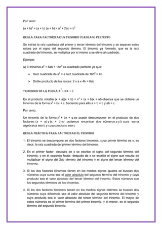 Por tanto:
(a + b)2 = (a + b) (a + b) = a2 + 2ab + b2
REGLA PARA FACTORIZAR UN TRINOMIO CUADRADO PERFECTO
Se extrae la raíz cuadrada del primer y tercer término del trinomio y se separan estas
raíces por el signo del segundo término. El binomio ya formado, que es la raíz
cuadrada del trinomio, se multiplica por sí mismo o se eleva al cuadrado.
Ejemplo:
a) El trinomio a2 + 8ab + 16b2 es cuadrado perfecto ya que:
 Raíz cuadrada de a2 = a raíz cuadrada de 16b2 = 4b
 Doble producto de las raíces: 2 x a x 4b = 8ab
2

TRINOMIOS DE LA FORMA X + BX + C
En el producto notable (x + a)(x + b) = x2 + (a + b)x + ab observa que se obtiene un
trinomio de la forma x2 + bx + c, haciendo para ello a + b = b y ab = c
Por tanto:
Un trinomio de la forma x2 + bx + q se puede descomponer en el producto de dos
factores: (x + a) y (x + b) si podemos encontrar dos números a y b cuya suma
algebraica sea b y cuyo producto sea c
Regla práctica para factorizar el trinomio
1. El trinomio se descompone en dos factores binomios, cuyo primer término es x, es
decir, la raíz cuadrada del primer término del trinomio.
2. En el primer factor, después de x se escribe el signo del segundo término del
trinomio, y en el segundo factor, después de x se escribe el signo que resulta de
multiplicar el signo del 2do término del trinomio y el signo del tercer término del
trinomio.
3. Si los dos factores binomios tienen en los medios signos iguales se buscan dos
números cuya suma sea el valor absoluto del segundo término del trinomio y cuyo
producto sea el valor absoluto del tercer término del trinomio. Estos números son
los segundos términos de los binomios.
4. Si los dos factores binomios tienen en los medios signos distintos se buscan dos
números cuya diferencia sea el valor absoluto del segundo término del trinomio y
cuyo producto sea el valor absoluto del tercer término del trinomio. El mayor de
estos números es el primer término del primer binomio, y el menor, es el segundo
término del segundo binomio.

 