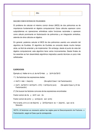 2bc

MAXIMO COMUN DIVISOR DE POLINOMIOS
El problema de calcular el máximo común divisor (MCD) de dos polinomios es de
importancia fundamental en álgebra computacional. Estos cálculos aparecen como
subproblemas en operaciones aritméticas sobre funciones racionales o aparecen
como cálculo prominente en factorización de polinomios y en integración simbólica,
además de otros cálculos en álgebra.
En general, podemos calcular el MCD de dos polinomios usando una variación del
algoritmo de Euclides. El algoritmo de Euclides es conocido desde mucho tiempo
atrás, es fácil de entender y de implementar. Sin embargo, desde el punto de vista del
álgebra computacional, este algoritmo tiene varios inconvenientes. Desde finales de
los sesentas se han desarrollado algoritmos mejorados usando técnicas un poco más
sofisticadas.

EJERCICIOS
Ejemplo a) Hallar el m.c.d. de 4a^2+4ab

y

2a^4-2a^2b^2

1°) Se factorizan las expresiones dadas:
–> 4a^2 + 4ab = 4a(a+b)

(Se aplicó Caso I de Factorización)

–> 2a^4 -2a^2b^2 = 2a^2(a^2 – b^2) = 2a^2(a+b) (a-b)
Factorización)

(Se aplicó Caso I y IV de

2°) Se buscan los factores comunes de las expresiones encontradas:
Factor común de 4a y 2a^2 son 2a
Factor común de (a+b) y (a+b)(a-b) son (a+b)
Por lo tanto, el m.c.d. de 4a(a+b) y 2a^2(a+b)a-b es = 2a(a+b) , que es la
Solución.
NOTA: Al factorizar es necesario aplicar las reglas para la Descomposición de Factores o
Factorización, según el Caso que le corresponda.

 