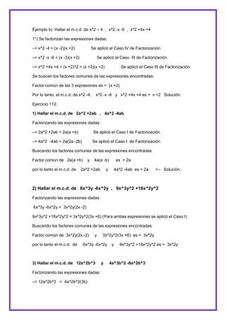 Ejemplo b) Hallar el m.c.d. de x^2 – 4 , x^2 -x -6 , x^2 +4x +4
1°) Se factorizan las expresiones dadas:
–> x^2 -4 = (x -2)(x +2)

Se aplicó el Caso IV de Factorización

–> x^2 -x -6 = (x -3)(x +2)

Se aplicó el Caso III de Factorización.

–> x^2 +4x +4 = (x +2)^2 = (x +2)(x +2)

Se aplicó el Caso III de Factorización.

Se buscan los factores comunes de las expresiones encontradas:
Factor común de las 3 expresiones es = (x +2)
Por lo tanto, el m.c.d. de x^2 -4,

x^2 -x -6 y x^2 +4x +4 es = x +2 Solución.

Ejercicio 112.
1) Hallar el m.c.d. de 2a^2 +2ab , 4a^2 -4ab
Factorizando las expresiones dadas:
–> 2a^2 +2ab = 2a(a +b)

Se aplicó el Caso I de Factorización.

–> 4a^2 -4ab = 2a(2a -2b)

Se aplicó el Caso I de Factorización.

Buscando los factores comunes de las expresiones encontradas:
Factor común de 2a(a +b)
por lo tanto el m.c.d. de

y

4a(a -b)

2a^2 +2ab

y

es = 2a
4a^2 -4ab es = 2a

<– Solución.

2) Hallar el m.c.d. de 6x^3y -6x^2y , 9x^3y^2 +18x^2y^2
Factorizando las expresiones dadas:
6x^3y -6x^2y = 3x^2y(2x -2)
9x^3y^2 +18x^2y^2 = 3x^2y^2(3x +6) (Para ambas expresiones se aplicó el Caso I)
Buscando los factores comunes de las expresiones encontradas:
Factor común de 3x^2y(2x -2)
por lo tanto el m.c.d. de

y

3x^2y^2(3x +6) es = 3x^2y

6x^3y -6x^2y

3) Hallar el m.c.d. de 12a^2b^3
Factorizando las expresiones dadas:
–> 12a^2b^3 = 4a^2b^2(3b)

y

y

9x^3y^2 +18x^2y^2 es = 3x^2y

4a^3b^2 -8a^2b^3

 