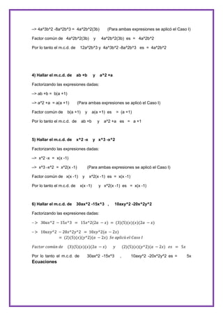 –> 4a^3b^2 -8a^2b^3 = 4a^2b^2(3b)
Factor común de 4a^2b^2(3b)
Por lo tanto el m.c.d. de

4) Hallar el m.c.d. de

y

(Para ambas expresiones se aplicó el Caso I)
4a^2b^2(3b) es = 4a^2b^2

12a^2b^3 y 4a^3b^2 -8a^2b^3 es = 4a^2b^2

ab +b

y

a^2 +a

Factorizando las expresiones dadas:
–> ab +b = b(a +1)
–> a^2 +a = a(a +1)
Factor común de

(Para ambas expresiones se aplicó el Caso I)

b(a +1)

Por lo tanto el m.c.d. de

5) Hallar el m.c.d. de

y

a(a +1) es

ab +b

x^2 -x

y

= (a +1)

a^2 +a es = a +1

y x^3 -x^2

Factorizando las expresiones dadas:
–> x^2 -x = x(x -1)
–> x^3 -x^2 = x^2(x -1)
Factor común de x(x -1)
Por lo tanto el m.c.d. de

6) Hallar el m.c.d. de

(Para ambas expresiones se aplicó el Caso I)
y

x^2(x -1) es = x(x -1)

x(x -1)

y x^2(x -1) es = x(x -1)

30ax^2 -15x^3 ,

10axy^2 -20x^2y^2

Factorizando las expresiones dadas:

Por lo tanto el m.c.d. de

Ecuaciones

30ax^2 -15x^3

,

10axy^2 -20x^2y^2 es =

5x

 