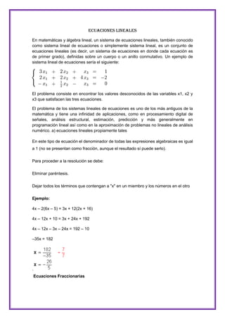 Ecuaciones Lineales
En matemáticas y álgebra lineal, un sistema de ecuaciones lineales, también conocido
como sistema lineal de ecuaciones o simplemente sistema lineal, es un conjunto de
ecuaciones lineales (es decir, un sistema de ecuaciones en donde cada ecuación es
de primer grado), definidas sobre un cuerpo o un anillo conmutativo. Un ejemplo de
sistema lineal de ecuaciones sería el siguiente:

El problema consiste en encontrar los valores desconocidos de las variables x1, x2 y
x3 que satisfacen las tres ecuaciones.
El problema de los sistemas lineales de ecuaciones es uno de los más antiguos de la
matemática y tiene una infinidad de aplicaciones, como en procesamiento digital de
señales, análisis estructural, estimación, predicción y más generalmente en
programación lineal así como en la aproximación de problemas no lineales de análisis
numérico. a) ecuaciones lineales propiamente tales
En este tipo de ecuación el denominador de todas las expresiones algebraicas es igual
a 1 (no se presentan como fracción, aunque el resultado sí puede serlo).
Para proceder a la resolución se debe:
Eliminar paréntesis.
Dejar todos los términos que contengan a "x" en un miembro y los números en el otro
Ejemplo:
4x – 2(6x – 5) = 3x + 12(2x + 16)
4x – 12x + 10 = 3x + 24x + 192
4x – 12x – 3x – 24x = 192 – 10
–35x = 182

.
Ecuaciones Fraccionarias

 