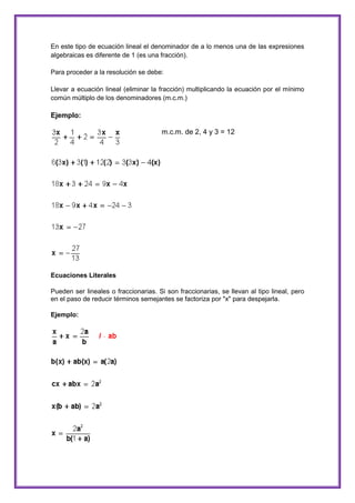 En este tipo de ecuación lineal el denominador de a lo menos una de las expresiones
algebraicas es diferente de 1 (es una fracción).
Para proceder a la resolución se debe:
Llevar a ecuación lineal (eliminar la fracción) multiplicando la ecuación por el mínimo
común múltiplo de los denominadores (m.c.m.)

Ejemplo:
m.c.m. de 2, 4 y 3 = 12

Ecuaciones Literales
Pueden ser lineales o fraccionarias. Si son fraccionarias, se llevan al tipo lineal, pero
en el paso de reducir términos semejantes se factoriza por "x" para despejarla.
Ejemplo:

 