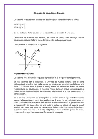 Sistemas de ecuaciones lineales

Un sistema de ecuaciones lineales con dos incógnitas tiene la siguiente la forma:

Donde cada una de las ecuaciones corresponde a la ecuación de una recta.
Determinar la solución del sistema, es hallar un punto que satisfaga ambas
ecuaciones, esto es, hallar el punto donde se intersectan ambas rectas.
Gráficamente, la situación es la siguiente

Representación Gráfica
Un sistema con incógnitas se puede representar en el n-espacio correspondiente.
En los sistemas con 2 incógnitas, el universo de nuestro sistema será el plano
bidimensional, mientras que cada una de las ecuaciones será representada por una
recta. La solución será el punto (o línea) donde se intersequen todas las rectas
representan a las ecuaciones. Si no existe ningún punto en el que se intersequen al
mismo tiempo todas las líneas, el sistema es incompatible, o lo que es lo mismo, no
tiene solución.
En el caso de un sistema con 3 incógnitas, el universo será el espacio tridimensional,
siendo cada ecuación un plano dentro del mismo. Si todos los planos intersecan en un
único punto, las coordenadas de este serán la solución al sistema. Si, por el contrario,
la intersección de todos ellos es una recta o incluso un plano, el sistema tendrá
infinitas soluciones, que serán las coordenadas de los puntos que forman dicha línea o
superficie. Para sistemas de 4 ó más incógnitas, la representación gráfica no existe,
por lo que dichos problemas no se enfocan desde esta óptica.

 