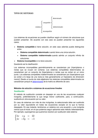 Tipos de sistemas

Los sistemas de ecuaciones se pueden clasificar según el número de soluciones que
pueden presentar. De acuerdo con ese caso se pueden presentar los siguientes
casos:
Sistema compatible si tiene solución, en este caso además puede distinguirse
entre:
Sistema compatible determinado cuando tiene una única solución.
Sistema compatible indeterminado cuando admite un conjunto infinito de
soluciones.
Sistema incompatible si no tiene solución.
Quedando así la clasificación:
Los sistemas incompatibles geométricamente se caracterizan por (hiper)planos o
rectas que se cruzan sin cortarse. Los sistemas compatibles determinados se
caracterizan por un conjunto de (hiper)planos o rectas que se cortan en un único
punto. Los sistemas compatibles indeterminados se caracterizan por (hiper)planos que
se cortan a lo largo de una recta [o más generalmente un hiperplano de dimensión
menor]. Desde un punto de vista algebraico los sistemas compatibles determinados se
caracterizan porque el determinante de la matriz es diferente de cero:

Métodos de solución a sistemas de ecuaciones lineales

Sustitución
El método de sustitución consiste en despejar en una de las ecuaciones cualquier
incógnita, preferiblemente la que tenga menor coeficiente, para, a continuación,
sustituirla en otra ecuación por su valor.
En caso de sistemas con más de dos incógnitas, la seleccionada debe ser sustituida
por su valor equivalente en todas las ecuaciones excepto en la que la hemos
despejado. En ese instante, tendremos un sistema con una ecuación y una incógnita
menos que el inicial, en el que podemos seguir aplicando este método reiteradamente.
Por ejemplo, supongamos que queremos resolver por sustitución este sistema:

 