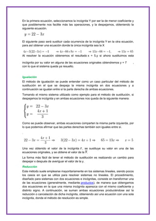 En la primera ecuación, seleccionamos la incógnita Y por ser la de menor coeficiente y
que posiblemente nos facilite más las operaciones, y la despejamos, obteniendo la
siguiente ecuación.

El siguiente paso será sustituir cada ocurrencia de la incógnita Y en la otra ecuación,
para así obtener una ecuación donde la única incógnita sea la X

Al resolver la ecuación obtenemos el resultado x = 5,y si ahora sustituimos esta
incógnita por su valor en alguna de las ecuaciones originales obtendremos y = 7
con lo que el sistema queda ya resuelto.

,

Igualación
El método de igualación se puede entender como un caso particular del método de
sustitución en el que se despeja la misma incógnita en dos ecuaciones y a
continuación se igualan entre sí la parte derecha de ambas ecuaciones.
Tomando el mismo sistema utilizado como ejemplo para el método de sustitución, si
despejamos la incógnita y en ambas ecuaciones nos queda de la siguiente manera:

Como se puede observar, ambas ecuaciones comparten la misma parte izquierda, por
lo que podemos afirmar que las partes derechas también son iguales entre sí.
.

Una vez obtenido el valor de la incógnita , se sustituye su valor en una de las
ecuaciones originales, y se obtiene el valor de la .
La forma más fácil de tener el método de sustitución es realizando un cambio para
despejar x después de averiguar el valor de la y.
Reducción
Este método suele emplearse mayoritariamente en los sistemas lineales, siendo pocos
los casos en que se utiliza para resolver sistemas no lineales. El procedimiento,
diseñado para sistemas con dos ecuaciones e incógnitas, consiste en transformar una
de las ecuaciones (generalmente, mediante productos), de manera que obtengamos
dos ecuaciones en la que una misma incógnita aparezca con el mismo coeficiente y
distinto signo. A continuación, se suman ambas ecuaciones produciéndose así la
reducción o cancelación de dicha incógnita, obteniendo así una ecuación con una sola
incógnita, donde el método de resolución es simple.

 