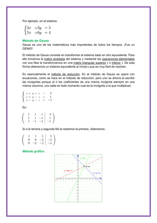 Por ejemplo, en el sistema:

Método de Gauss
Gauss es uno de los matemáticos más importantes de todos los tiempos. ¡Fue un
GENIO!
El método de Gauss consiste en transformar el sistema dado en otro equivalente. Para
ello tomamos la matriz ampliada del sistema y mediante las operaciones elementales
con sus filas la transformamos en una matriz triangular superior ( o inferior ). De esta
forma obtenemos un sistema equivalente al inicial y que es muy fácil de resolver.
Es esencialmente el método de reducción. En el método de Gauss se opera con
ecuaciones, como se hace en el método de reducción, pero uno se ahorra el escribir
las incógnitas porque al ir los coeficientes de una misma incógnita siempre en una
misma columna, uno sabe en todo momento cual es la incógnita a la que multiplican.

Es:

Si a la tercera y segunda fila le restamos la primera, obtenemos:

Método gráfico

 