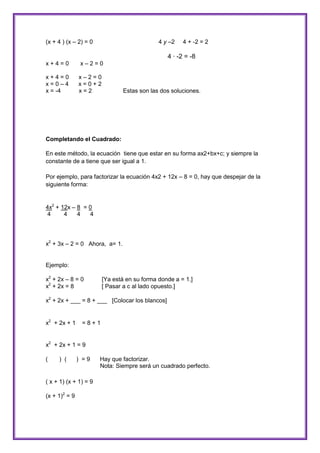 (x + 4 ) (x – 2) = 0

4 y –2

4 + -2 = 2

4 · -2 = -8
x+4=0

x–2=0

x+4=0
x=0–4
x = -4

x–2=0
x=0+2
x=2

Estas son las dos soluciones.

Completando el Cuadrado:
En este método, la ecuación tiene que estar en su forma ax2+bx+c; y siempre la
constante de a tiene que ser igual a 1.
Por ejemplo, para factorizar la ecuación 4x2 + 12x – 8 = 0, hay que despejar de la
siguiente forma:

4x2 + 12x – 8 = 0
4
4
4
4

x2 + 3x – 2 = 0 Ahora, a= 1.

Ejemplo:
x2 + 2x – 8 = 0
x2 + 2x = 8

[Ya está en su forma donde a = 1.]
[ Pasar a c al lado opuesto.]

x2 + 2x + ___ = 8 + ___ [Colocar los blancos]

x2 + 2x + 1

=8+1

x2 + 2x + 1 = 9
(

) (

) =9

( x + 1) (x + 1) = 9
(x + 1)2 = 9

Hay que factorizar.
Nota: Siempre será un cuadrado perfecto.

 