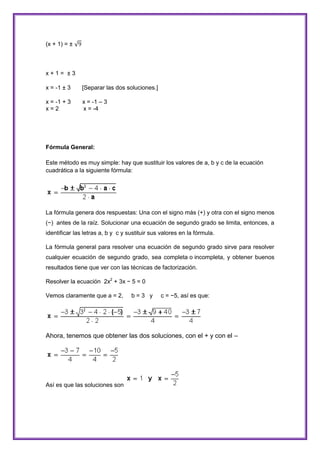 (x + 1) = ±

x+1= ±3
x = -1 ± 3

[Separar las dos soluciones.]

x = -1 + 3
x=2

x = -1 – 3
x = -4

Fórmula General:
Este método es muy simple: hay que sustituir los valores de a, b y c de la ecuación
cuadrática a la siguiente fórmula:

La fórmula genera dos respuestas: Una con el signo más (+) y otra con el signo menos
(−) antes de la raíz. Solucionar una ecuación de segundo grado se limita, entonces, a
identificar las letras a, b y c y sustituir sus valores en la fórmula.
La fórmula general para resolver una ecuación de segundo grado sirve para resolver
cualquier ecuación de segundo grado, sea completa o incompleta, y obtener buenos
resultados tiene que ver con las técnicas de factorización.
Resolver la ecuación 2x2 + 3x − 5 = 0
Vemos claramente que a = 2,

b=3 y

c = −5, así es que:

Ahora, tenemos que obtener las dos soluciones, con el + y con el –

Así es que las soluciones son

 