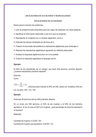 Aplicaciones de Ecuaciones Y Desigualdades
Aplicaciones de Ecuaciones
Pasos para la solución de problemas:
1. Leer el problema hasta entenderlo para ser capaz de explicarlo con otras palabras.
2. Identificar la información disponible y qué es lo que se pregunta.
3. Representar la incógnita con un símbolo algebraico, como x.
4. Expresar las demás cantidades en términos de x.
5. Traducir el enunciado del problema a expresiones algebraicas que contengan x.
6. Resolver las expresiones algebraicas siguiendo los métodos adecuados.
7. Analizar la respuesta algebraica para ver si es posible.
8. Traducir la respuesta algebraica al lenguaje común.
Ejemplo
El 20% de los estudiantes de un colegio, que tiene 240 alumnos, practica deporte.
¿Cuántos estudiantes practican deporte?
Solución:
Como

, entonces para calcular el 20% de 240, basta con multiplicar 240 por
0,2, es decir: 240 · 0,2 = 48.
Ejemplo
Entonces 48 alumnos (de los 240) practican deporte.
En un curso con 200 alumnos, el 55% de las mujeres y el 65% de los hombres
aprobaron. Si en el curso el 30% son mujeres, ¿qué porcentaje de alumnos aprobaron
el examen?

Solución:

Cantidad de mujeres: 0,3.200 = 60
Cantidad de mujeres que aprobaron: 0,55.60 = 33

 