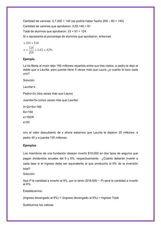 Cantidad de varones: 0,7.200 = 140 (se podría haber hecho 200 – 60 = 140)
Cantidad de varones que aprobaron: 0,65.140 = 91
Total de alumnos que aprobaron: 33 + 91 = 124
Si x representa al porcentaje de alumnos que aprobaron, entonces

Ejemplo
La tía Berta al morir dejo 160 millones repartido entre sus tres nietos, a pedro le dejo el
doble que a Laurita, pero juanita tiene 5 veces más que Laura ¿a cuánto le toco cada
uno?
Solución
Laurita=x
Pedro=2x (dos veces más que Laura)
Juanita=5x (cinco veces más que Laurita)
X+2x+5x=160
8x=160
x=160/8
x=20

con el valor descubierto de x ahora sabemos que Laurita le dejaron 20 millones, a
pedro 40 y a juanita 100 millones.
Ejemplos
Los miembros de una fundación desean invertir $18,000 en dos tipos de seguros que
pagan dividendos anuales del 9 y 6%, respectivamente. ¿Cuánto deberán invertir a
cada tasa si el ingreso debe ser equivalente al que produciría al 8% de la inversión
total?
Solución:
Sea P la cantidad a invertir al 9%, por lo tanto ($18,000 − P) será la cantidad a invertir
al 6%.
Establecemos:
(Ingreso devengado al 9%) + (Ingreso devengado al 6%) = Ingreso Total
Sustituimos los valores

 