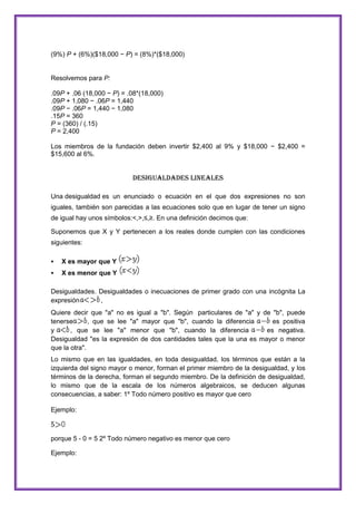 (9%) P + (6%)($18,000 − P) = (8%)*($18,000)

Resolvemos para P:
.09P + .06 (18,000 − P) = .08*(18,000)
.09P + 1,080 − .06P = 1,440
.09P − .06P = 1,440 − 1,080
.15P = 360
P = (360) / (.15)
P = 2,400
Los miembros de la fundación deben invertir $2,400 al 9% y $18,000 − $2,400 =
$15,600 al 6%.

Desigualdades Lineales
Una desigualdad es un enunciado o ecuación en el que dos expresiones no son
iguales, también son parecidas a las ecuaciones solo que en lugar de tener un signo
de igual hay unos símbolos:<,>,≤,≥. En una definición decimos que:
Suponemos que X y Y pertenecen a los reales donde cumplen con las condiciones
siguientes:


X es mayor que Y



X es menor que Y

Desigualdades. Desigualdades o inecuaciones de primer grado con una incógnita La
expresión
,
Quiere decir que "a" no es igual a "b". Según particulares de "a" y de "b", puede
tenerse
, que se lee "a" mayor que "b", cuando la diferencia
es positiva
y
, que se lee "a" menor que "b", cuando la diferencia
es negativa.
Desigualdad "es la expresión de dos cantidades tales que la una es mayor o menor
que la otra".
Lo mismo que en las igualdades, en toda desigualdad, los términos que están a la
izquierda del signo mayor o menor, forman el primer miembro de la desigualdad, y los
términos de la derecha, forman el segundo miembro. De la definición de desigualdad,
lo mismo que de la escala de los números algebraicos, se deducen algunas
consecuencias, a saber: 1º Todo número positivo es mayor que cero
Ejemplo:

porque 5 - 0 = 5 2º Todo número negativo es menor que cero
Ejemplo:

 