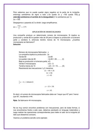 Pero sabemos que no puede quedar signo negativo en la parte de la incógnita,
entonces cambiamos de signo a todo (–2x queda 2x y –750 queda 750), y
además cambiamos el sentido de la desigualdad (< lo cambiamos por >).
2x > 750
Despejamos x pasando al 2 a dividir, luego simplificamos.

Aplicación de Desigualdades
Una compañía produce un determinado número de microscopios; Si duplica su
producción y vende 60 le quedan más de 26 pero si bajara su producción a la tercera
parte y vendiera 5, entonces tendría menos de 10 microscopios. ¿Cuántos
microscopios se fabricaron?
Solución

Número de microscopios fabricados: x
La compañía duplica su producción: 2x
Vende 60
: 2x-60
Le quedan más de 26
: 2x-60 > 26……… (I)
Baja su producción a la tercera parte: x/3
Vende 5 microscopios
: x/3 – 5
Tendría menos de 10
: x/3 – 5 < 10…..... (II)
Resolviendo las inecuaciones I y II, tenemos:

mcm:3

Es decir, el numero de microscopios fabricados debe ser “mayor que 43” pero “menor
que 45”, resultando x=44.
Rpta. Se fabricaron 44 microscopios.

No es muy común encontrar problemas con inecuaciones, pero de todas formas, si
nos encontramos frente a este caso, debemos plantearlo en lenguaje matemático y
luego realizar las operaciones correspondientes para hallar el valor de la incógnita (el
dato que deseamos conocer).
Veamos un problema sencillo como ejemplo:

 