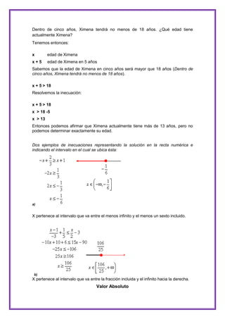Dentro de cinco años, Ximena tendrá no menos de 18 años. ¿Qué edad tiene
actualmente Ximena?
Tenemos entonces:
x

edad de Ximena

x+5

edad de Ximena en 5 años

Sabemos que la edad de Ximena en cinco años será mayor que 18 años (Dentro de
cinco años, Ximena tendrá no menos de 18 años).
x + 5 > 18
Resolvemos la inecuación:
x + 5 > 18
x > 18 -5
x > 13
Entonces podemos afirmar que Ximena actualmente tiene más de 13 años, pero no
podemos determinar exactamente su edad.
Dos ejemplos de inecuaciones representando la solución en la recta numérica e
indicando el intervalo en el cual se ubica ésta:

a)

X pertenece al intervalo que va entre el menos infinito y el menos un sexto incluido.

b)

X pertenece al intervalo que va entre la fracción incluida y el infinito hacia la derecha.

Valor Absoluto

 