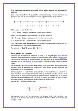 Si el grado de la inecuación es uno (de primer grado), se dice que la inecuación
es lineal.
Esto porque al escribir las desigualdades usamos números y por esto mismo es que
podemos usar la recta numérica para visualizar o graficar dichas desigualdades.

Observa que en la recta de arriba:
4 > –1, porque 4 está a la derecha de –1 en la recta numérica.
–2 < 3, porque –2 está a la izquierda de 3 en la recta numérica
–3 < –1, porque -3 está a la izquierda de –1 en la recta numérica
0 > –4, porque 0 está a la derecha de –4 en la recta numérica
Una inecuación lineal, entonces, es una expresión matemática que describe cómo
se relacionan entre sí dos expresiones lineales.
Por ejemplo: 3 + 5x ≥ 18; y otro, –2(x + 3) < –9.

Como resolver una inecuación
Resolver una inecuación es encontrar el valor de la incógnita para los cuales se
cumple la desigualdad. La solución de una inecuación es, por lo general, un intervalo o
una unión de intervalos de números reales, por ello es que se puede representar
haciendo uso de intervalos en la recta numérica, la cual contiene infinitos números
reales.
Las reglas para la resolución de una inecuación son prácticamente las mismas que se
emplean para la resolución de ecuaciones, pero deben tenerse presentes las
propiedades de las desigualdades.
Como ya dijimos, se puede ilustrar la solución de una inecuación con una utilizando la
recta numérica y marcando el intervalo entre los números que dan solución a la
desigualdad. Si la solución incluye algún extremo definido del intervalo, en la gráfica
representamos dicho extremo con un círculo en negrita; en cambio, si la solución no
incluye el extremo, lo representamos mediante un círculo en blanco.
Ejemplo: x > 7 (equis es mayor que 7)

Los valores mayores a 7 se representan a la derecha de la recta numérica y no
incluyen al 7. En intervalo desde el punto blanco hacia el infinito a la derecha se
escribe:

 